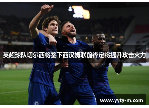 英超球队切尔西将签下西汉姆联前锋定将提升攻击火力
