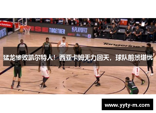 猛龙惨败凯尔特人！西亚卡姆无力回天，球队前景堪忧