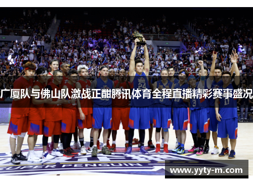 广厦队与佛山队激战正酣腾讯体育全程直播精彩赛事盛况