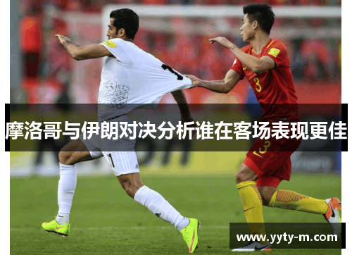 摩洛哥与伊朗对决分析谁在客场表现更佳