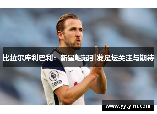 比拉尔库利巴利：新星崛起引发足坛关注与期待